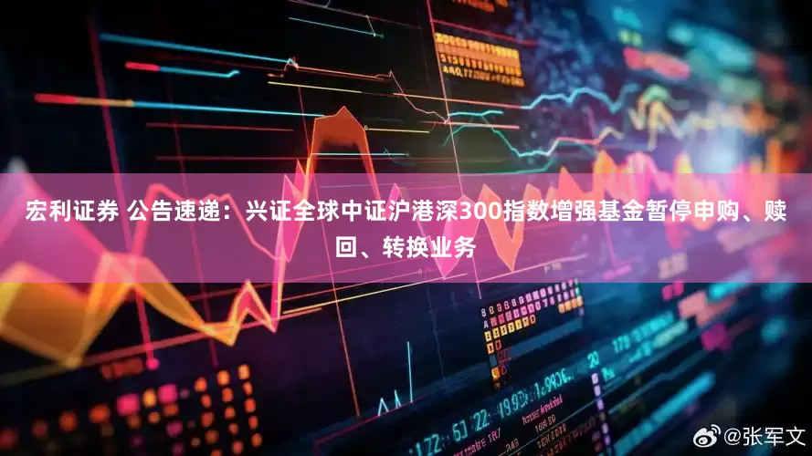 宏利证券 公告速递：兴证全球中证沪港深300指数增强基金暂停申购、赎回、转换业务
