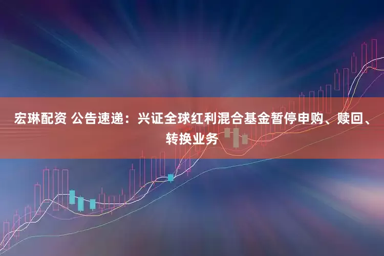 宏琳配资 公告速递：兴证全球红利混合基金暂停申购、赎回、转换业务