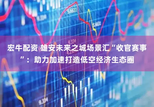 宏牛配资 雄安未来之城场景汇“收官赛事”：助力加速打造低空经济生态圈