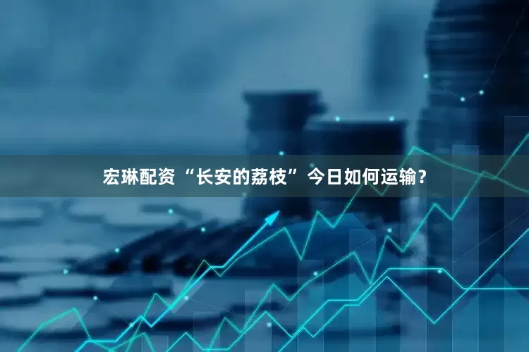 宏琳配资 “长安的荔枝” 今日如何运输？