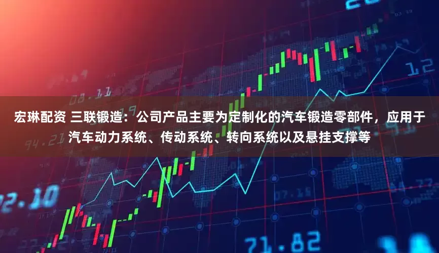 宏琳配资 三联锻造：公司产品主要为定制化的汽车锻造零部件，应用于汽车动力系统、传动系统、转向系统以及悬挂支撑等