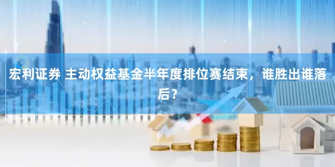 宏利证券 主动权益基金半年度排位赛结束，谁胜出谁落后？