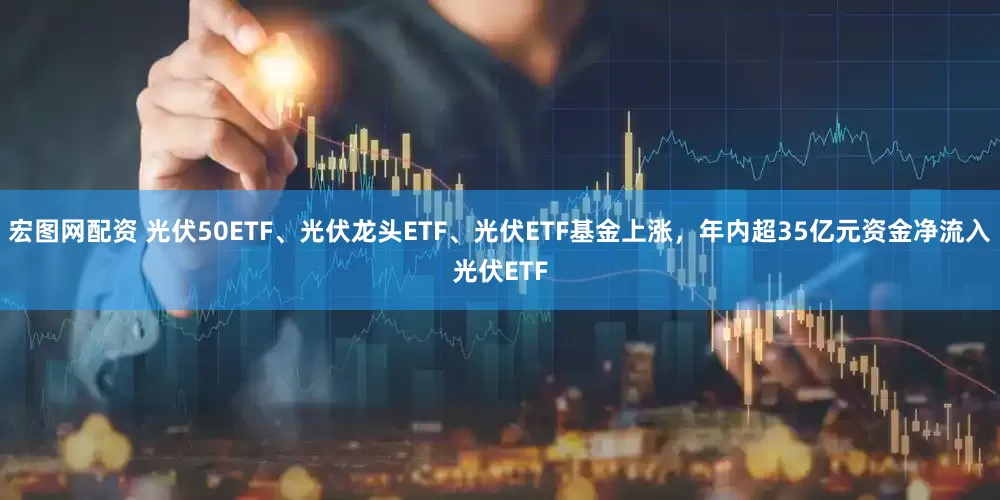宏图网配资 光伏50ETF、光伏龙头ETF、光伏ETF基金上涨，年内超35亿元资金净流入光伏ETF