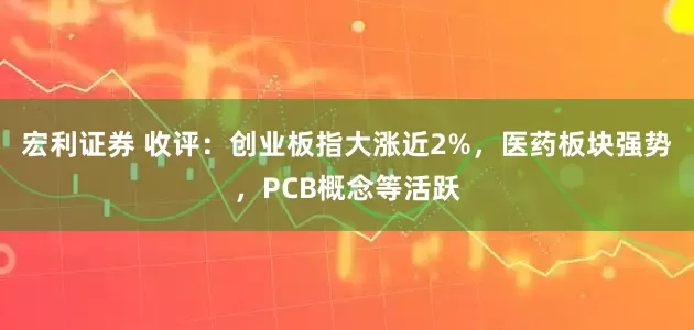 宏利证券 收评：创业板指大涨近2%，医药板块强势，PCB概念等活跃