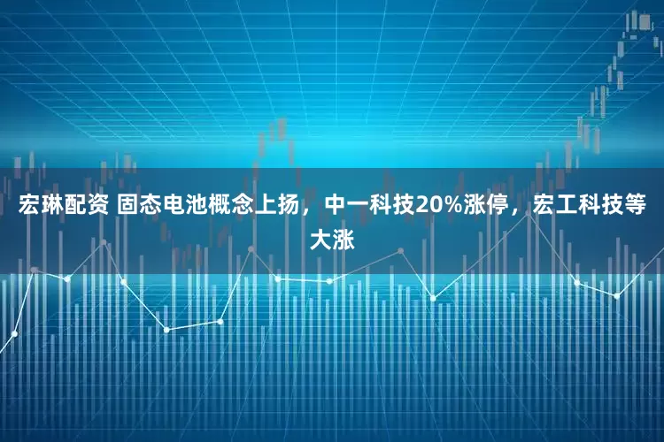 宏琳配资 固态电池概念上扬，中一科技20%涨停，宏工科技等大涨