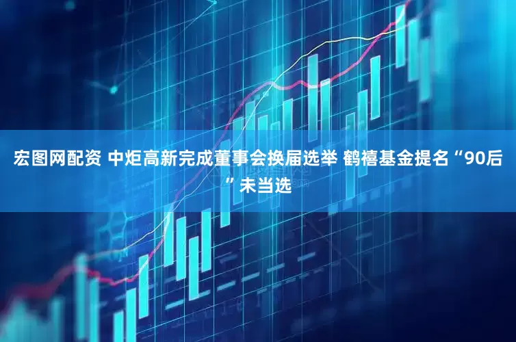 宏图网配资 中炬高新完成董事会换届选举 鹤禧基金提名“90后”未当选
