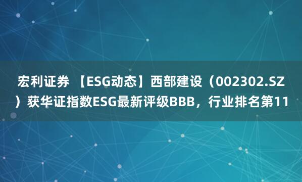 宏利证券 【ESG动态】西部建设（002302.SZ）获华证指数ESG最新评级BBB，行业排名第11