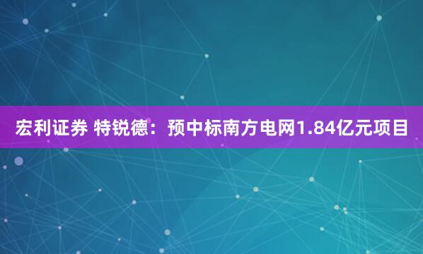 宏利证券 特锐德：预中标南方电网1.84亿元项目