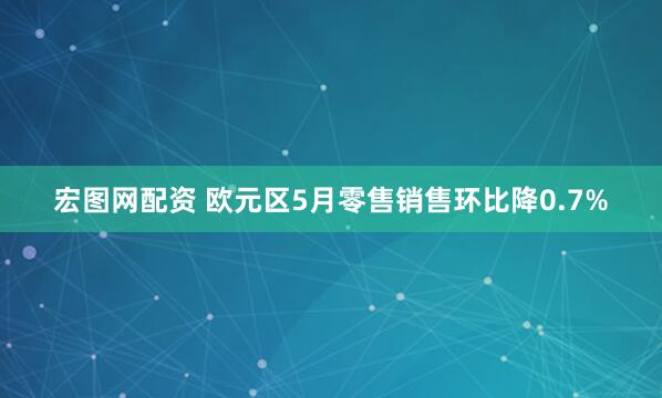 宏图网配资 欧元区5月零售销售环比降0.7%