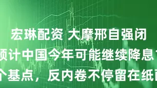 宏琳配资 大摩邢自强闭门分享：预计中国今年可能继续降息15个基点，反内卷不停留在纸面上还要靠改革