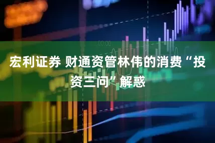 宏利证券 财通资管林伟的消费“投资三问”解惑