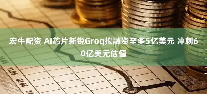 宏牛配资 AI芯片新锐Groq拟融资至多5亿美元 冲刺60亿美元估值