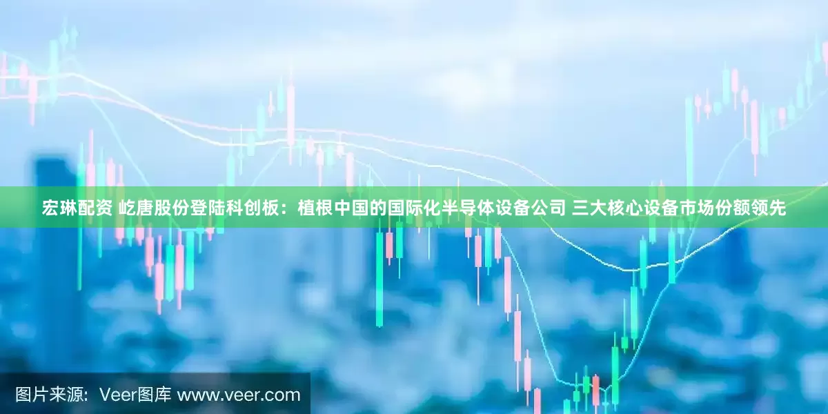宏琳配资 屹唐股份登陆科创板：植根中国的国际化半导体设备公司 三大核心设备市场份额领先