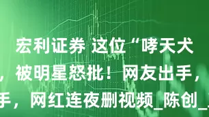 宏利证券 这位“哮天犬”摊上事了，被明星怒批！网友出手，网红连夜删视频_陈创_直播_进行