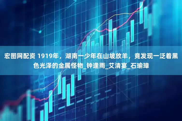 宏图网配资 1919年，湖南一少年在山坡放羊，竟发现一泛着黑色光泽的金属怪物_钟逢雨_艾清宴_石瑜璋