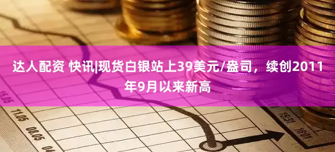 达人配资 快讯|现货白银站上39美元/盎司，续创2011年9月以来新高