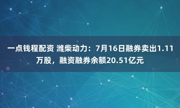 一点钱程配资 潍柴动力：7月16日融券卖出1.11万股，融资融券余额20.51亿元
