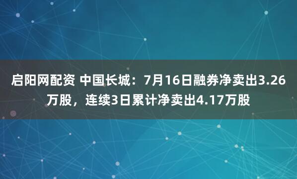 启阳网配资 中国长城：7月16日融券净卖出3.26万股，连续3日累计净卖出4.17万股