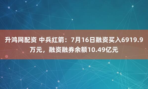 升鸿网配资 中兵红箭：7月16日融资买入6919.9万元，融资融券余额10.49亿元