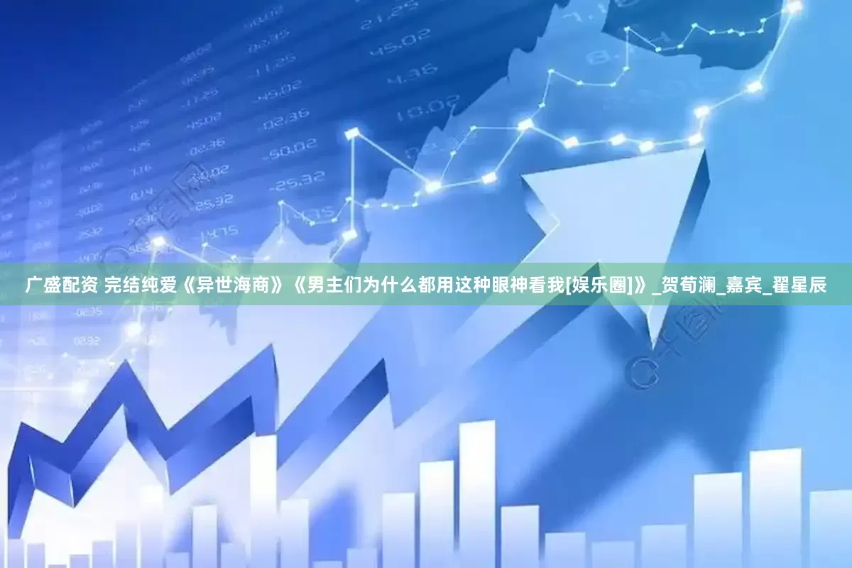 广盛配资 完结纯爱《异世海商》《男主们为什么都用这种眼神看我[娱乐圈]》_贺荀澜_嘉宾_翟星辰
