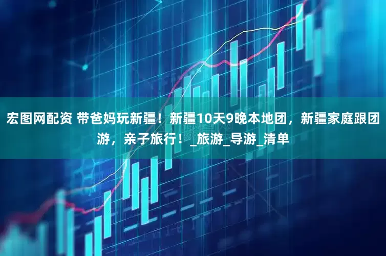 宏图网配资 带爸妈玩新疆！新疆10天9晚本地团，新疆家庭跟团游，亲子旅行！_旅游_导游_清单