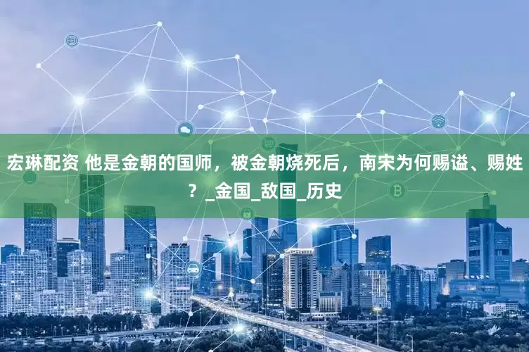 宏琳配资 他是金朝的国师，被金朝烧死后，南宋为何赐谥、赐姓？_金国_敌国_历史