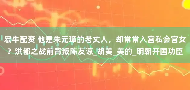 宏牛配资 他是朱元璋的老丈人，却常常入宫私会宫女？洪都之战前背叛陈友谅_胡美_美的_明朝开国功臣