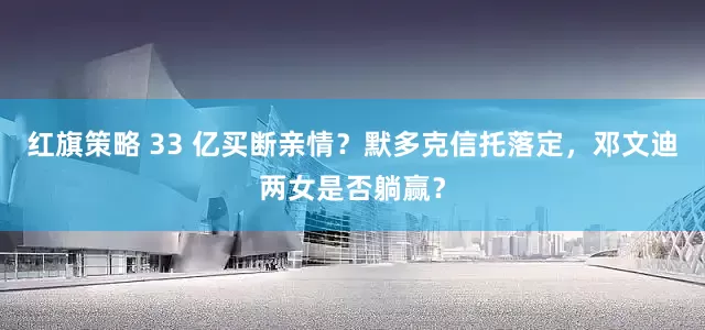 红旗策略 33 亿买断亲情？默多克信托落定，邓文迪两女是否躺赢？