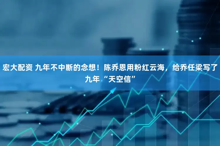 宏大配资 九年不中断的念想！陈乔恩用粉红云海，给乔任梁写了九年 “天空信”