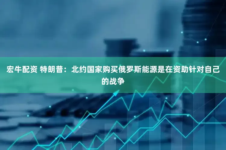 宏牛配资 特朗普：北约国家购买俄罗斯能源是在资助针对自己的战争