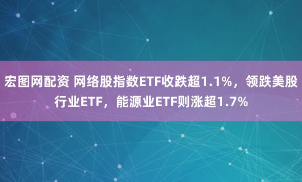 宏图网配资 网络股指数ETF收跌超1.1%，领跌美股行业ETF，能源业ETF则涨超1.7%