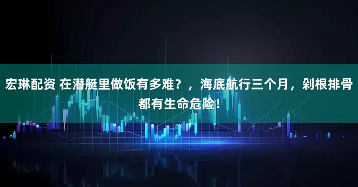 宏琳配资 在潜艇里做饭有多难？，海底航行三个月，剁根排骨都有生命危险！