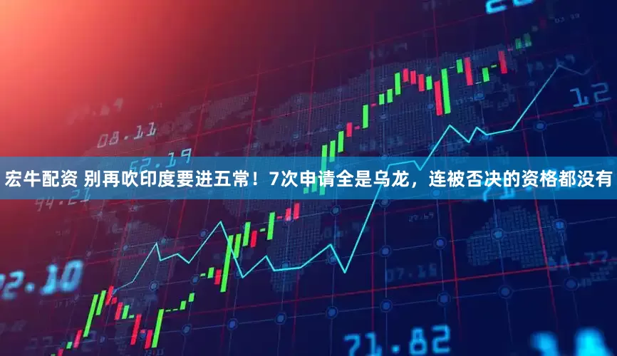 宏牛配资 别再吹印度要进五常！7次申请全是乌龙，连被否决的资格都没有
