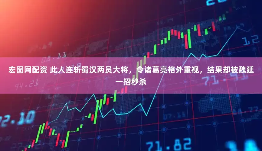 宏图网配资 此人连斩蜀汉两员大将，令诸葛亮格外重视，结果却被魏延一招秒杀