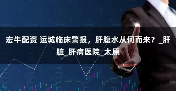 宏牛配资 运城临床警报，肝腹水从何而来？_肝脏_肝病医院_太原