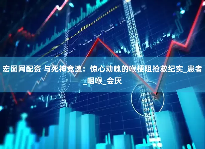 宏图网配资 与死神竞速：惊心动魄的喉梗阻抢救纪实_患者_咽喉_会厌