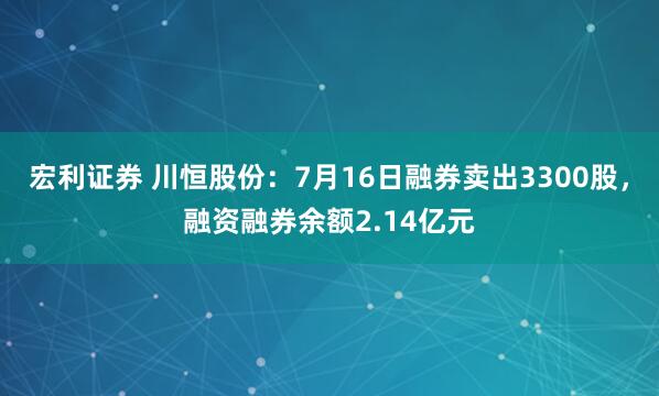 宏利证券 川恒股份:7月16日融券卖出3300股,融资融券余额2.14亿元