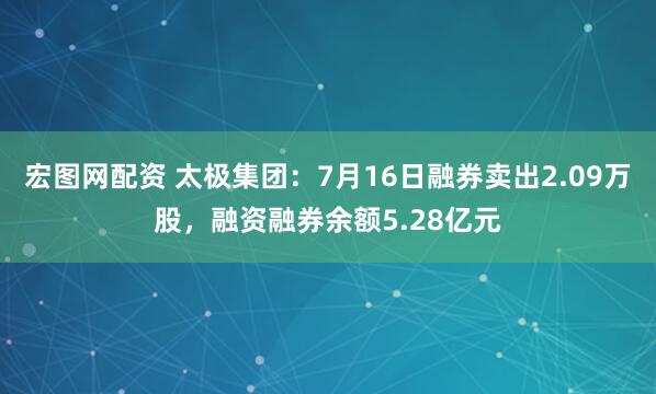 宏图网配资 太极集团：7月16日融券卖出2.09万股，融资融券余额5.28亿元