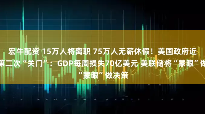 宏牛配资 15万人将离职 75万人无薪休假！美国政府近七年第二次“关门”：GDP每周损失70亿美元 美联储将“蒙眼”做决策
