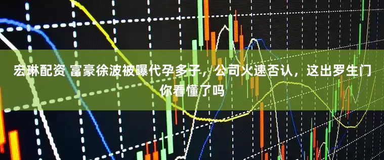 宏琳配资 富豪徐波被曝代孕多子，公司火速否认，这出罗生门你看懂了吗