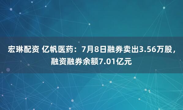 宏琳配资 亿帆医药：7月8日融券卖出3.56万股，融资融券余额7.01亿元