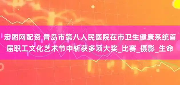 宏图网配资 青岛市第八人民医院在市卫生健康系统首届职工文化艺术节中斩获多项大奖_比赛_摄影_生命