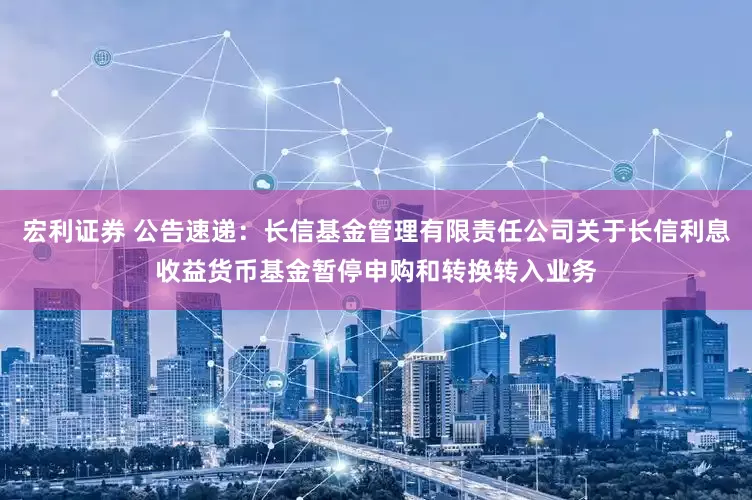 宏利证券 公告速递：长信基金管理有限责任公司关于长信利息收益货币基金暂停申购和转换转入业务