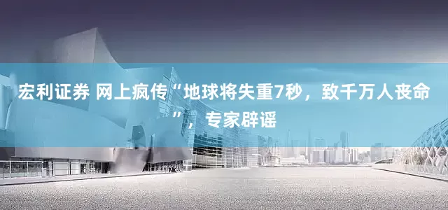 宏利证券 网上疯传“地球将失重7秒，致千万人丧命”，专家辟谣