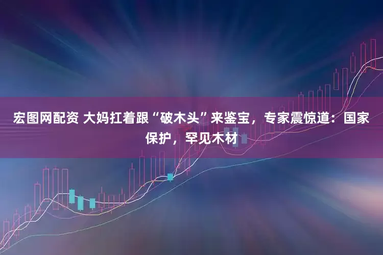 宏图网配资 大妈扛着跟“破木头”来鉴宝，专家震惊道：国家保护，罕见木材