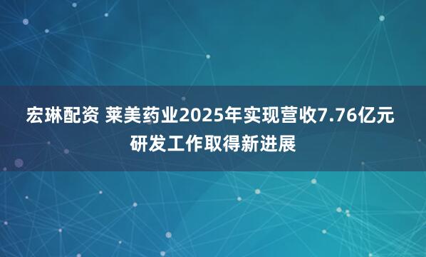 宏琳配资 莱美药业2025年实现营收7.76亿元 研发工作取得新进展