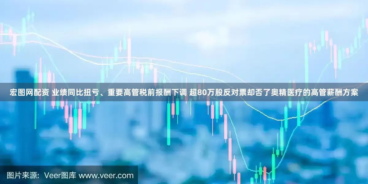 宏图网配资 业绩同比扭亏、重要高管税前报酬下调 超80万股反对票却否了奥精医疗的高管薪酬方案