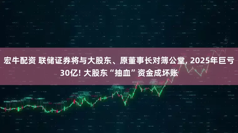 宏牛配资 联储证券将与大股东、原董事长对簿公堂, 2025年巨亏30亿! 大股东“抽血”资金成坏账