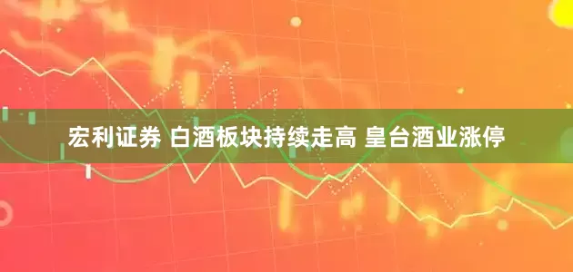 宏利证券 白酒板块持续走高 皇台酒业涨停